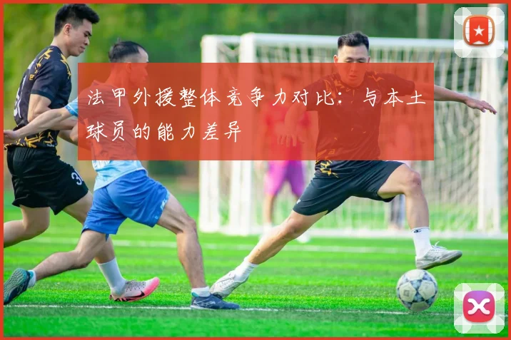 法甲外援整体竞争力对比：与本土球员的能力差异