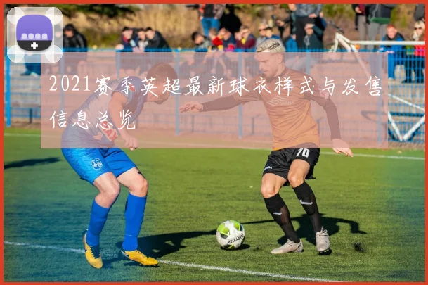 2021赛季英超最新球衣样式与发售信息总览