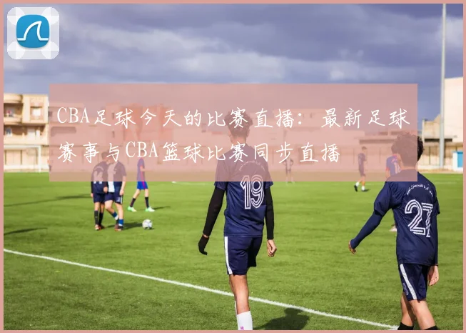 CBA足球今天的比赛直播:最新足球赛事与CBA篮球比赛同步直播